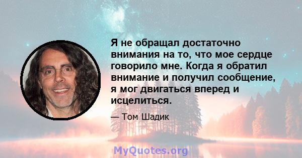 Я не обращал достаточно внимания на то, что мое сердце говорило мне. Когда я обратил внимание и получил сообщение, я мог двигаться вперед и исцелиться.