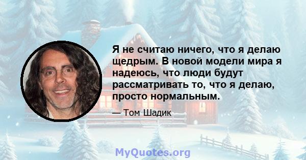 Я не считаю ничего, что я делаю щедрым. В новой модели мира я надеюсь, что люди будут рассматривать то, что я делаю, просто нормальным.