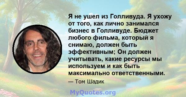 Я не ушел из Голливуда. Я ухожу от того, как лично занимался бизнес в Голливуде. Бюджет любого фильма, который я снимаю, должен быть эффективным; Он должен учитывать, какие ресурсы мы используем и как быть максимально