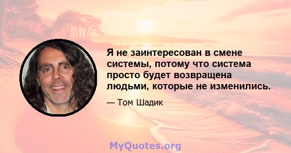 Я не заинтересован в смене системы, потому что система просто будет возвращена людьми, которые не изменились.