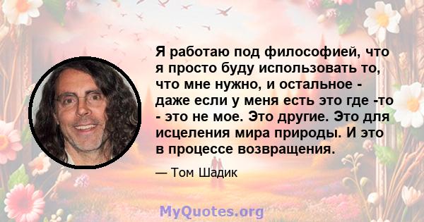 Я работаю под философией, что я просто буду использовать то, что мне нужно, и остальное - даже если у меня есть это где -то - это не мое. Это другие. Это для исцеления мира природы. И это в процессе возвращения.