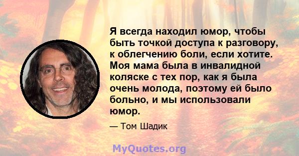 Я всегда находил юмор, чтобы быть точкой доступа к разговору, к облегчению боли, если хотите. Моя мама была в инвалидной коляске с тех пор, как я была очень молода, поэтому ей было больно, и мы использовали юмор.