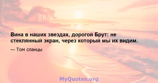 Вина в наших звездах, дорогой Брут: не стеклянный экран, через который мы их видим.