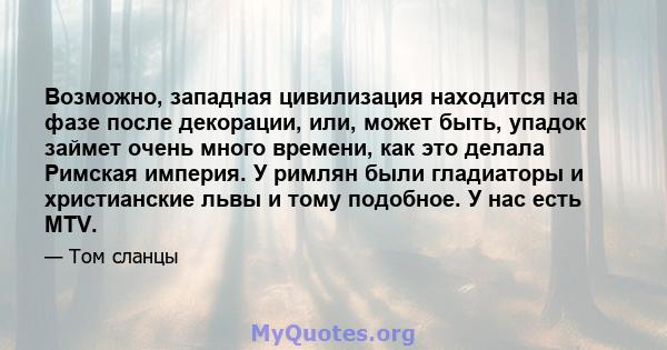 Возможно, западная цивилизация находится на фазе после декорации, или, может быть, упадок займет очень много времени, как это делала Римская империя. У римлян были гладиаторы и христианские львы и тому подобное. У нас