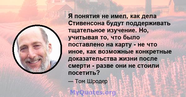 Я понятия не имел, как дела Стивенсона будут поддерживать тщательное изучение. Но, учитывая то, что было поставлено на карту - не что иное, как возможные конкретные доказательства жизни после смерти - разве они не