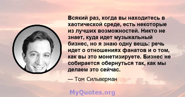 Всякий раз, когда вы находитесь в хаотической среде, есть некоторые из лучших возможностей. Никто не знает, куда идет музыкальный бизнес, но я знаю одну вещь: речь идет о отношениях фанатов и о том, как вы это