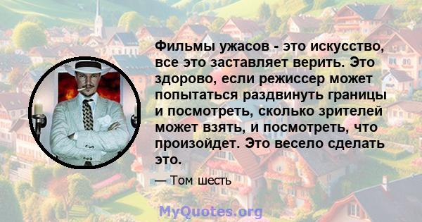 Фильмы ужасов - это искусство, все это заставляет верить. Это здорово, если режиссер может попытаться раздвинуть границы и посмотреть, сколько зрителей может взять, и посмотреть, что произойдет. Это весело сделать это.