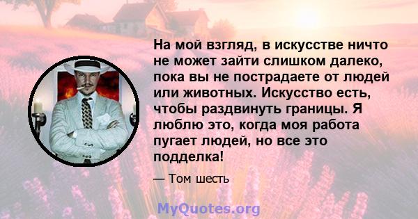 На мой взгляд, в искусстве ничто не может зайти слишком далеко, пока вы не пострадаете от людей или животных. Искусство есть, чтобы раздвинуть границы. Я люблю это, когда моя работа пугает людей, но все это подделка!