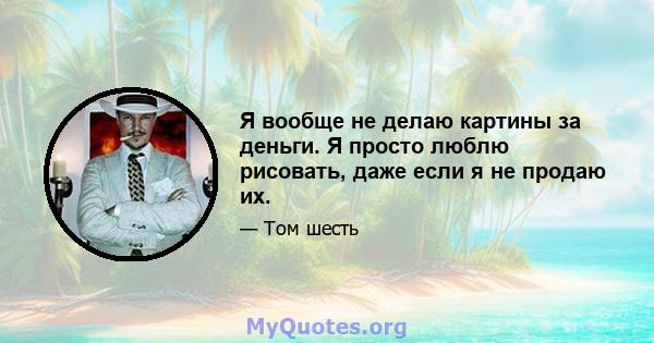 Я вообще не делаю картины за деньги. Я просто люблю рисовать, даже если я не продаю их.