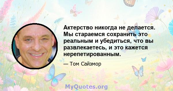 Актерство никогда не делается. Мы стараемся сохранить это реальным и убедиться, что вы развлекаетесь, и это кажется нерепетированным.