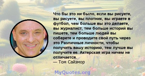 Что бы это ни было, если вы рисуете, вы рисуете, вы плотник, вы играете в футбол, чем больше вы это делаете, вы журналист, тем больше историй вы пишете, тем больше людей вы соберете и проводите свой путь через это