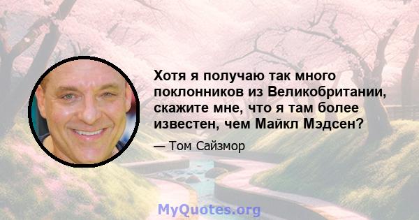 Хотя я получаю так много поклонников из Великобритании, скажите мне, что я там более известен, чем Майкл Мэдсен?