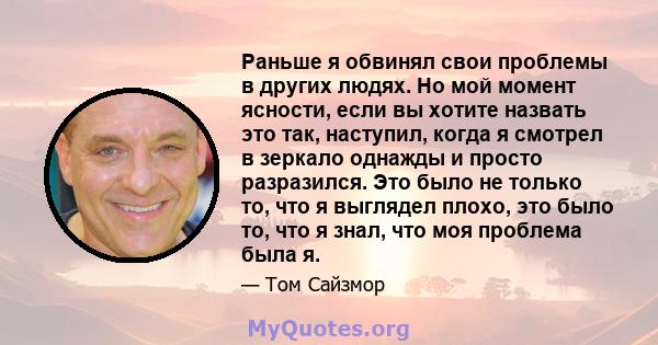 Раньше я обвинял свои проблемы в других людях. Но мой момент ясности, если вы хотите назвать это так, наступил, когда я смотрел в зеркало однажды и просто разразился. Это было не только то, что я выглядел плохо, это