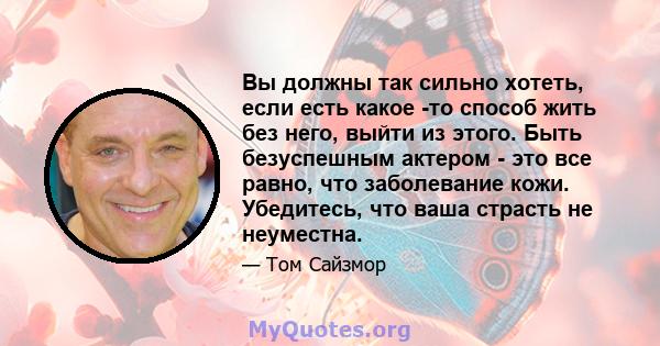 Вы должны так сильно хотеть, если есть какое -то способ жить без него, выйти из этого. Быть безуспешным актером - это все равно, что заболевание кожи. Убедитесь, что ваша страсть не неуместна.