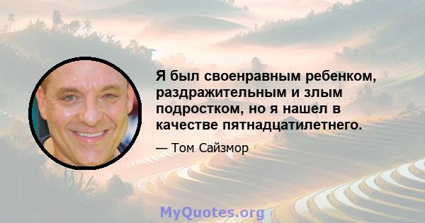 Я был своенравным ребенком, раздражительным и злым подростком, но я нашел в качестве пятнадцатилетнего.