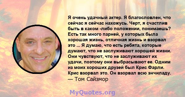 Я очень удачный актер. Я благословлен, что сейчас я сейчас нахожусь. Черт, я счастлив быть в каком -либо положении, понимаешь? Есть так много парней, у которых была хорошая жизнь, отличная жизнь и взорвал это ... Я