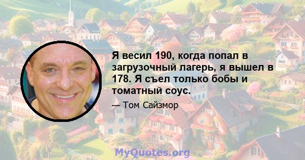 Я весил 190, когда попал в загрузочный лагерь, я вышел в 178. Я съел только бобы и томатный соус.