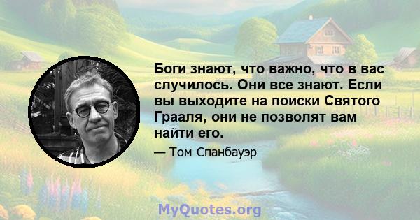 Боги знают, что важно, что в вас случилось. Они все знают. Если вы выходите на поиски Святого Грааля, они не позволят вам найти его.