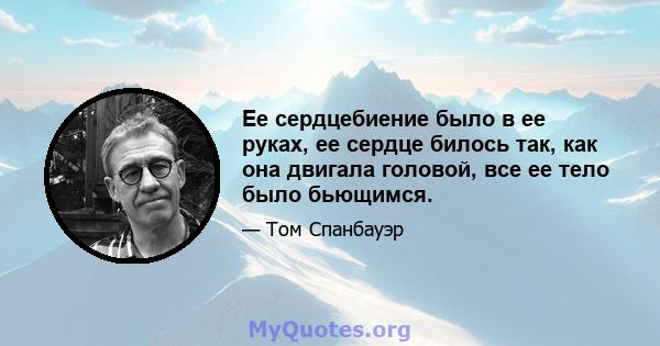 Ее сердцебиение было в ее руках, ее сердце билось так, как она двигала головой, все ее тело было бьющимся.