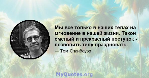 Мы все только в наших телах на мгновение в нашей жизни. Такой смелый и прекрасный поступок - позволить телу праздновать.