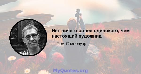 Нет ничего более одинокого, чем настоящий художник.