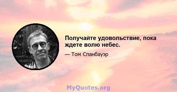 Получайте удовольствие, пока ждете волю небес.