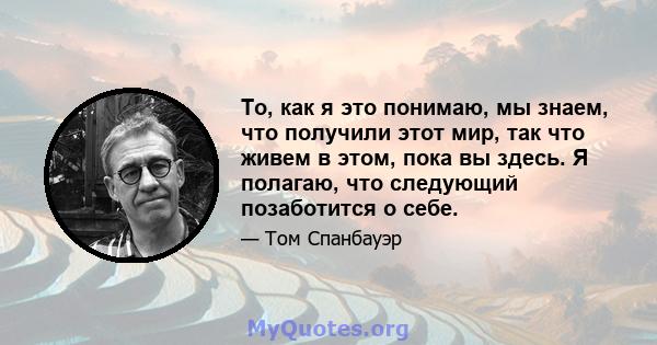 То, как я это понимаю, мы знаем, что получили этот мир, так что живем в этом, пока вы здесь. Я полагаю, что следующий позаботится о себе.