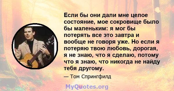 Если бы они дали мне целое состояние, мое сокровище было бы маленьким: я мог бы потерять все это завтра и вообще не говоря уже. Но если я потеряю твою любовь, дорогая, я не знаю, что я сделаю, потому что я знаю, что