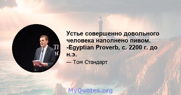 Устье совершенно довольного человека наполнено пивом. -Egyptian Proverb, c. 2200 г. до н.э.