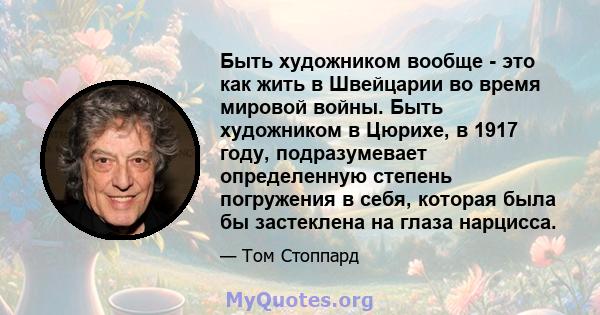 Быть художником вообще - это как жить в Швейцарии во время мировой войны. Быть художником в Цюрихе, в 1917 году, подразумевает определенную степень погружения в себя, которая была бы застеклена на глаза нарцисса.