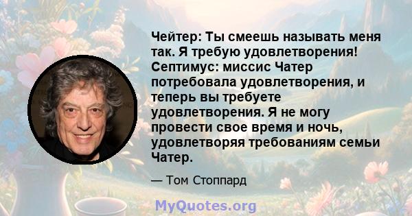 Чейтер: Ты смеешь называть меня так. Я требую удовлетворения! Септимус: миссис Чатер потребовала удовлетворения, и теперь вы требуете удовлетворения. Я не могу провести свое время и ночь, удовлетворяя требованиям семьи