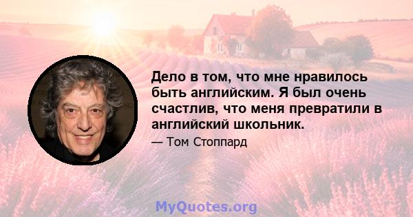 Дело в том, что мне нравилось быть английским. Я был очень счастлив, что меня превратили в английский школьник.