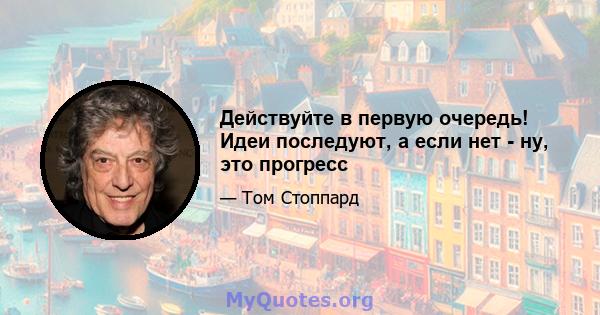 Действуйте в первую очередь! Идеи последуют, а если нет - ну, это прогресс