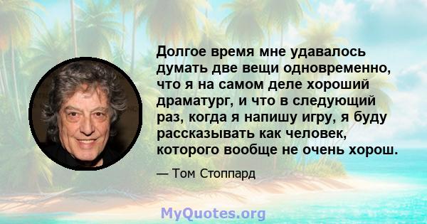 Долгое время мне удавалось думать две вещи одновременно, что я на самом деле хороший драматург, и что в следующий раз, когда я напишу игру, я буду рассказывать как человек, которого вообще не очень хорош.