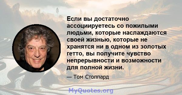 Если вы достаточно ассоциируетесь со пожилыми людьми, которые наслаждаются своей жизнью, которые не хранятся ни в одном из золотых гетто, вы получите чувство непрерывности и возможности для полной жизни.