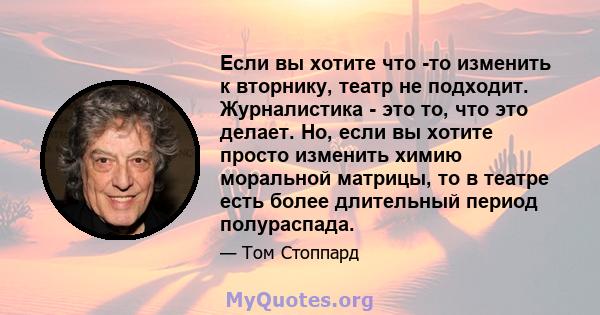 Если вы хотите что -то изменить к вторнику, театр не подходит. Журналистика - это то, что это делает. Но, если вы хотите просто изменить химию моральной матрицы, то в театре есть более длительный период полураспада.