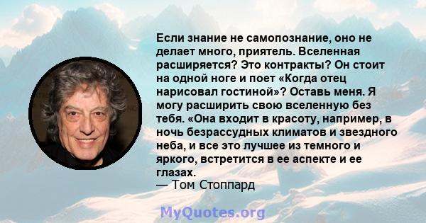 Если знание не самопознание, оно не делает много, приятель. Вселенная расширяется? Это контракты? Он стоит на одной ноге и поет «Когда отец нарисовал гостиной»? Оставь меня. Я могу расширить свою вселенную без тебя.