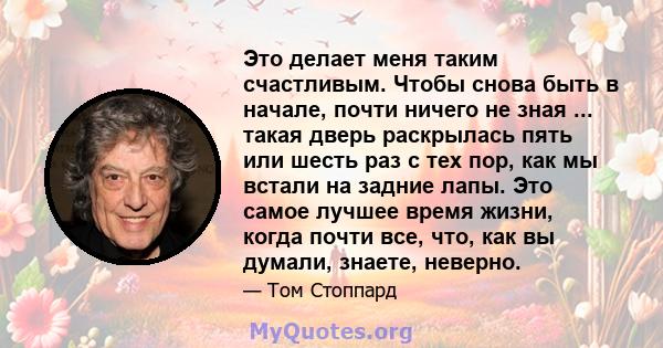 Это делает меня таким счастливым. Чтобы снова быть в начале, почти ничего не зная ... такая дверь раскрылась пять или шесть раз с тех пор, как мы встали на задние лапы. Это самое лучшее время жизни, когда почти все,