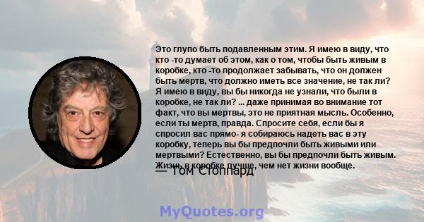 Это глупо быть подавленным этим. Я имею в виду, что кто -то думает об этом, как о том, чтобы быть живым в коробке, кто -то продолжает забывать, что он должен быть мертв, что должно иметь все значение, не так ли? Я имею