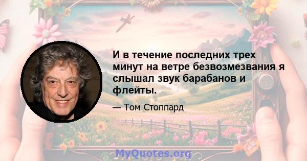 И в течение последних трех минут на ветре безвозмезвания я слышал звук барабанов и флейты.