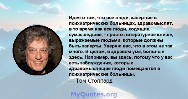 Идея о том, что все люди, запертые в психиатрических больницах, здравомыслят, в то время как все люди, ходящие, сумасшедшие, - просто литературное клише, выражаемые людьми, которые должны быть заперты. Уверяю вас, что в 