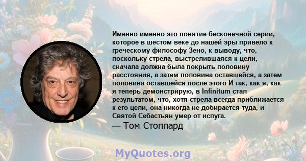 Именно именно это понятие бесконечной серии, которое в шестом веке до нашей эры привело к греческому философу Зено, к выводу, что, поскольку стрела, выстрелившаяся к цели, сначала должна была покрыть половину