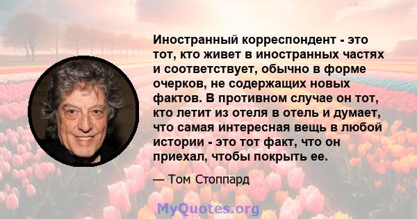 Иностранный корреспондент - это тот, кто живет в иностранных частях и соответствует, обычно в форме очерков, не содержащих новых фактов. В противном случае он тот, кто летит из отеля в отель и думает, что самая