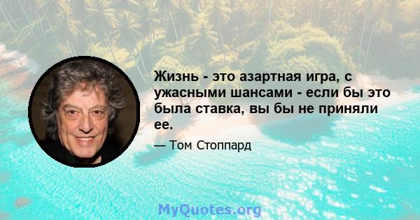 Жизнь - это азартная игра, с ужасными шансами - если бы это была ставка, вы бы не приняли ее.