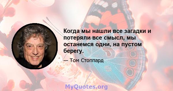 Когда мы нашли все загадки и потеряли все смысл, мы останемся одни, на пустом берегу.