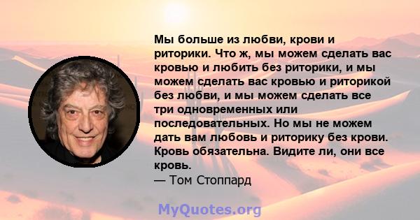 Мы больше из любви, крови и риторики. Что ж, мы можем сделать вас кровью и любить без риторики, и мы можем сделать вас кровью и риторикой без любви, и мы можем сделать все три одновременных или последовательных. Но мы