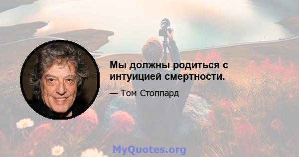 Мы должны родиться с интуицией смертности.