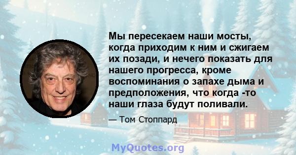 Мы пересекаем наши мосты, когда приходим к ним и сжигаем их позади, и нечего показать для нашего прогресса, кроме воспоминания о запахе дыма и предположения, что когда -то наши глаза будут поливали.