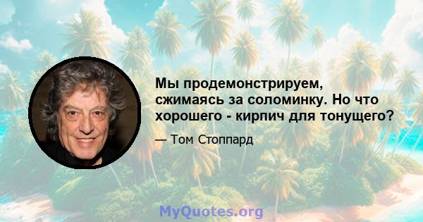 Мы продемонстрируем, сжимаясь за соломинку. Но что хорошего - кирпич для тонущего?