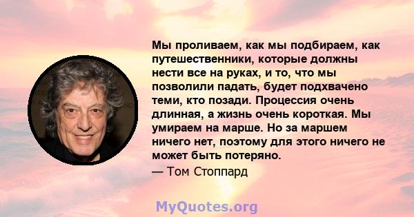 Мы проливаем, как мы подбираем, как путешественники, которые должны нести все на руках, и то, что мы позволили падать, будет подхвачено теми, кто позади. Процессия очень длинная, а жизнь очень короткая. Мы умираем на